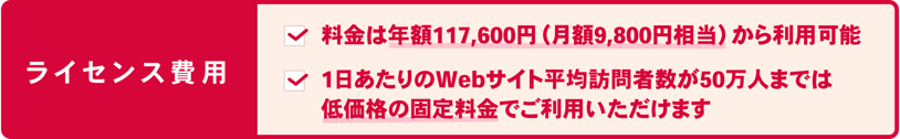 STRIGHT(ストライト)はライセンス費用 ・大規模なWEBサイトでも魅力的な料金となっています ・わかりやすいドメイン単位のライセンス形態 ・1ドメインあたり50万PV/日までは固定料金